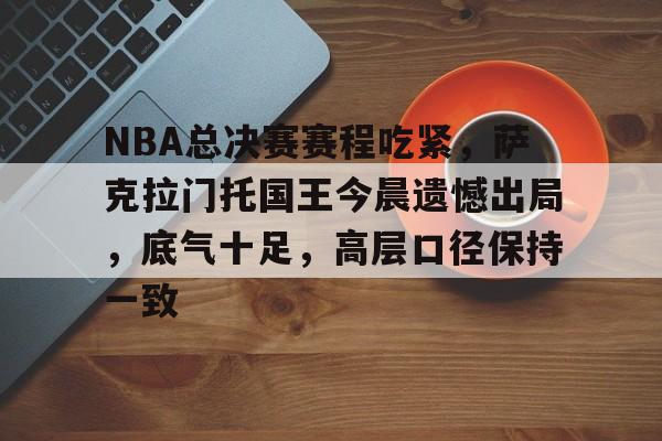 关于NBA总决赛赛程吃紧,萨克拉门托国王今晨遗憾出局,底气十足,高层口径保持一致的信息 关于NBA总决赛赛程吃紧,萨克拉门托国王今晨遗憾出局,底气十足,高层口径保持一致的信息